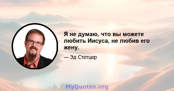 Я не думаю, что вы можете любить Иисуса, не любив его жену.