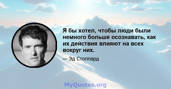 Я бы хотел, чтобы люди были немного больше осознавать, как их действия влияют на всех вокруг них.