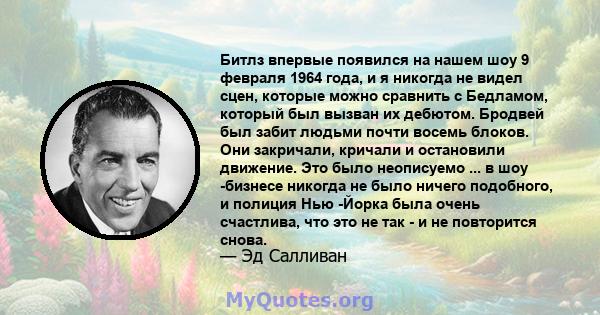 Битлз впервые появился на нашем шоу 9 февраля 1964 года, и я никогда не видел сцен, которые можно сравнить с Бедламом, который был вызван их дебютом. Бродвей был забит людьми почти восемь блоков. Они закричали, кричали