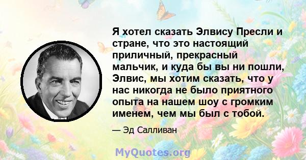 Я хотел сказать Элвису Пресли и стране, что это настоящий приличный, прекрасный мальчик, и куда бы вы ни пошли, Элвис, мы хотим сказать, что у нас никогда не было приятного опыта на нашем шоу с громким именем, чем мы