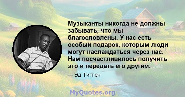 Музыканты никогда не должны забывать, что мы благословлены. У нас есть особый подарок, которым люди могут наслаждаться через нас. Нам посчастливилось получить это и передать его другим.