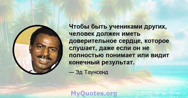 Чтобы быть учениками других, человек должен иметь доверительное сердце, которое слушает, даже если он не полностью понимает или видит конечный результат.