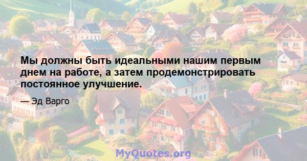 Мы должны быть идеальными нашим первым днем ​​на работе, а затем продемонстрировать постоянное улучшение.