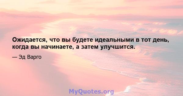 Ожидается, что вы будете идеальными в тот день, когда вы начинаете, а затем улучшится.