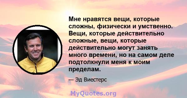 Мне нравятся вещи, которые сложны, физически и умственно. Вещи, которые действительно сложные, вещи, которые действительно могут занять много времени, но на самом деле подтолкнули меня к моим пределам.