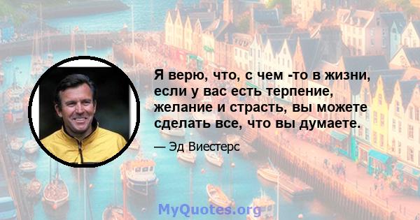 Я верю, что, с чем -то в жизни, если у вас есть терпение, желание и страсть, вы можете сделать все, что вы думаете.