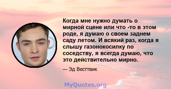 Когда мне нужно думать о мирной сцене или что -то в этом роде, я думаю о своем заднем саду летом. И всякий раз, когда я слышу газонокосилку по соседству, я всегда думаю, что это действительно мирно.