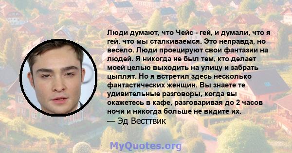 Люди думают, что Чейс - гей, и думали, что я гей, что мы сталкиваемся. Это неправда, но весело. Люди проецируют свои фантазии на людей. Я никогда не был тем, кто делает моей целью выходить на улицу и забрать цыплят. Но