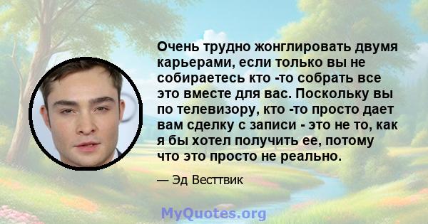 Очень трудно жонглировать двумя карьерами, если только вы не собираетесь кто -то собрать все это вместе для вас. Поскольку вы по телевизору, кто -то просто дает вам сделку с записи - это не то, как я бы хотел получить