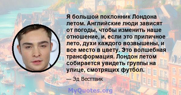 Я большой поклонник Лондона летом. Английские люди зависят от погоды, чтобы изменить наше отношение, и, если это приличное лето, духи каждого возвышены, и все место в цвету. Это волшебная трансформация. Лондон летом