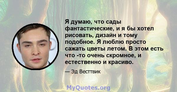 Я думаю, что сады фантастические, и я бы хотел рисовать, дизайн и тому подобное. Я люблю просто сажать цветы летом. В этом есть что -то очень скромное, и естественно и красиво.