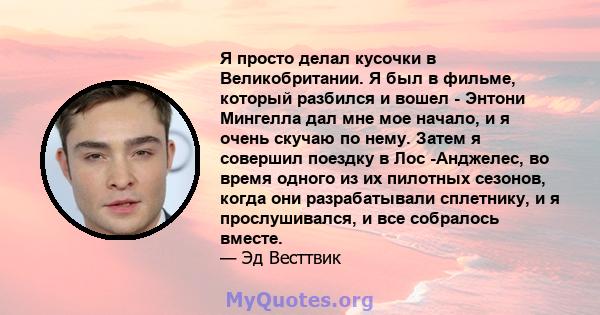 Я просто делал кусочки в Великобритании. Я был в фильме, который разбился и вошел - Энтони Мингелла дал мне мое начало, и я очень скучаю по нему. Затем я совершил поездку в Лос -Анджелес, во время одного из их пилотных