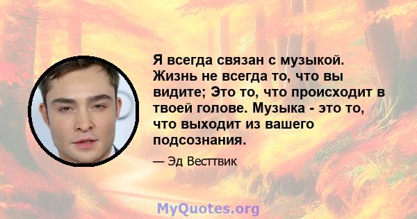 Я всегда связан с музыкой. Жизнь не всегда то, что вы видите; Это то, что происходит в твоей голове. Музыка - это то, что выходит из вашего подсознания.