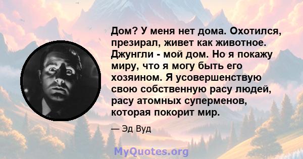 Дом? У меня нет дома. Охотился, презирал, живет как животное. Джунгли - мой дом. Но я покажу миру, что я могу быть его хозяином. Я усовершенствую свою собственную расу людей, расу атомных суперменов, которая покорит мир.