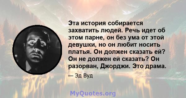 Эта история собирается захватить людей. Речь идет об этом парне, он без ума от этой девушки, но он любит носить платья. Он должен сказать ей? Он не должен ей сказать? Он разорван, Джорджи. Это драма.