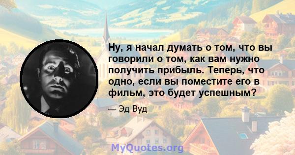 Ну, я начал думать о том, что вы говорили о том, как вам нужно получить прибыль. Теперь, что одно, если вы поместите его в фильм, это будет успешным?