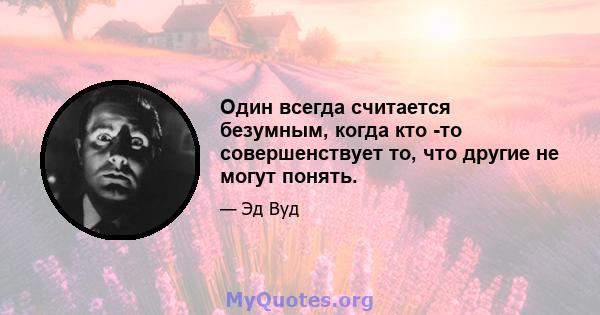 Один всегда считается безумным, когда кто -то совершенствует то, что другие не могут понять.