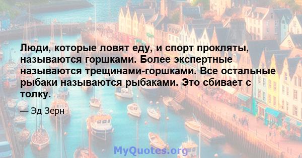 Люди, которые ловят еду, и спорт прокляты, называются горшками. Более экспертные называются трещинами-горшками. Все остальные рыбаки называются рыбаками. Это сбивает с толку.