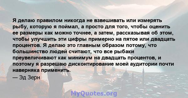 Я делаю правилом никогда не взвешивать или измерять рыбу, которую я поймал, а просто для того, чтобы оценить ее размеры как можно точнее, а затем, рассказывая об этом, чтобы улучшить эти цифры примерно на пятое или