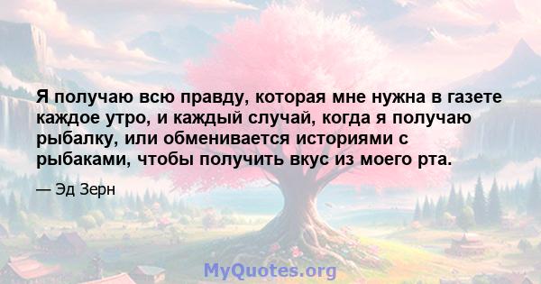 Я получаю всю правду, которая мне нужна в газете каждое утро, и каждый случай, когда я получаю рыбалку, или обменивается историями с рыбаками, чтобы получить вкус из моего рта.