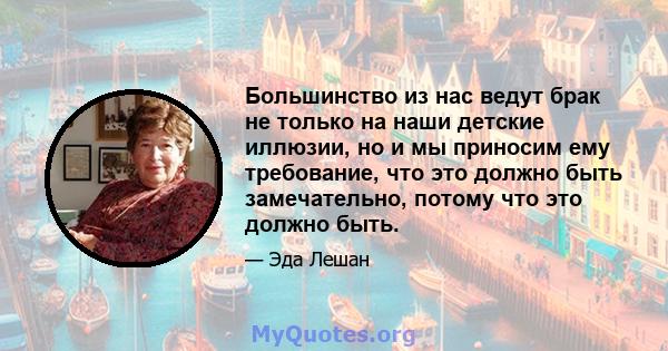 Большинство из нас ведут брак не только на наши детские иллюзии, но и мы приносим ему требование, что это должно быть замечательно, потому что это должно быть.