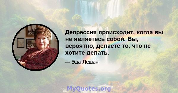 Депрессия происходит, когда вы не являетесь собой. Вы, вероятно, делаете то, что не хотите делать.