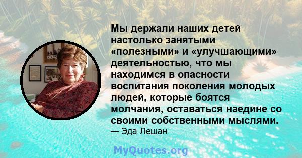 Мы держали наших детей настолько занятыми «полезными» и «улучшающими» деятельностью, что мы находимся в опасности воспитания поколения молодых людей, которые боятся молчания, оставаться наедине со своими собственными