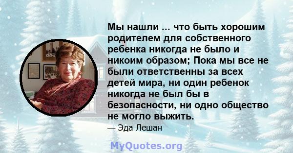 Мы нашли ... что быть хорошим родителем для собственного ребенка никогда не было и никоим образом; Пока мы все не были ответственны за всех детей мира, ни один ребенок никогда не был бы в безопасности, ни одно общество