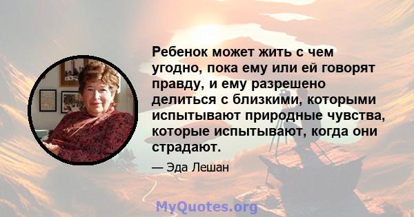 Ребенок может жить с чем угодно, пока ему или ей говорят правду, и ему разрешено делиться с близкими, которыми испытывают природные чувства, которые испытывают, когда они страдают.