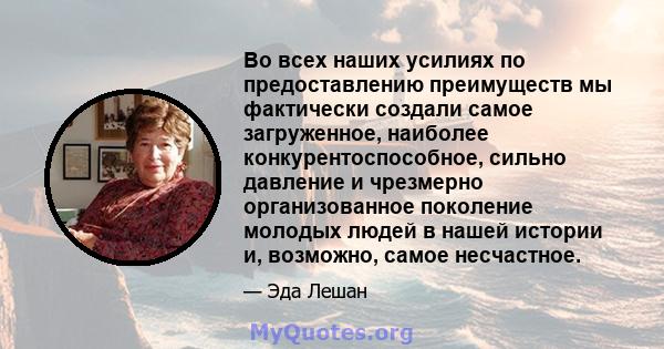 Во всех наших усилиях по предоставлению преимуществ мы фактически создали самое загруженное, наиболее конкурентоспособное, сильно давление и чрезмерно организованное поколение молодых людей в нашей истории и, возможно,