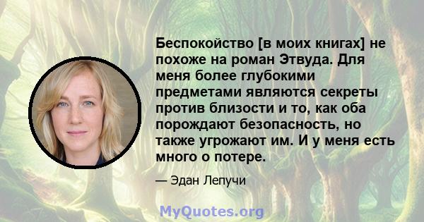 Беспокойство [в моих книгах] не похоже на роман Этвуда. Для меня более глубокими предметами являются секреты против близости и то, как оба порождают безопасность, но также угрожают им. И у меня есть много о потере.