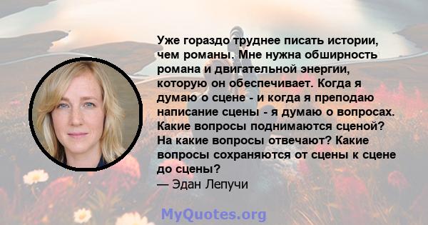 Уже гораздо труднее писать истории, чем романы. Мне нужна обширность романа и двигательной энергии, которую он обеспечивает. Когда я думаю о сцене - и когда я преподаю написание сцены - я думаю о вопросах. Какие вопросы 