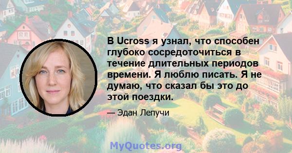 В Ucross я узнал, что способен глубоко сосредоточиться в течение длительных периодов времени. Я люблю писать. Я не думаю, что сказал бы это до этой поездки.