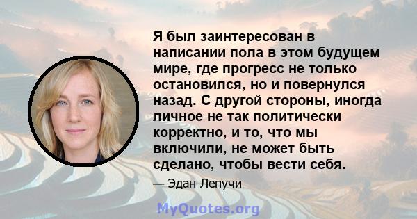 Я был заинтересован в написании пола в этом будущем мире, где прогресс не только остановился, но и повернулся назад. С другой стороны, иногда личное не так политически корректно, и то, что мы включили, не может быть