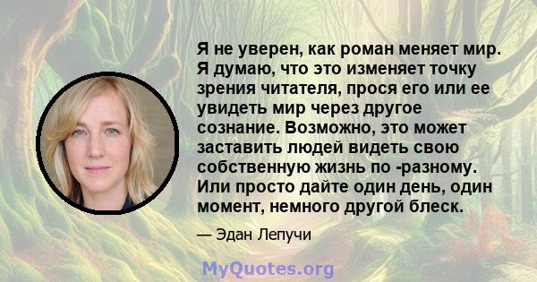 Я не уверен, как роман меняет мир. Я думаю, что это изменяет точку зрения читателя, прося его или ее увидеть мир через другое сознание. Возможно, это может заставить людей видеть свою собственную жизнь по -разному. Или