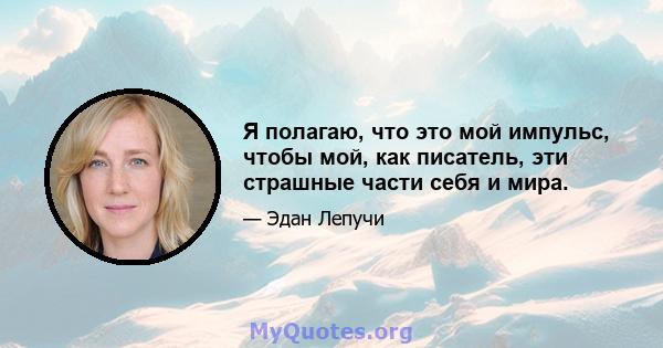 Я полагаю, что это мой импульс, чтобы мой, как писатель, эти страшные части себя и мира.