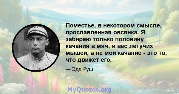 Поместье, в некотором смысле, прославленная овсянка. Я забираю только половину качания в мяч, и вес летучих мышей, а не мой качание - это то, что движет его.