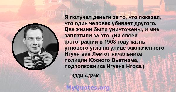 Я получал деньги за то, что показал, что один человек убивает другого. Две жизни были уничтожены, и мне заплатили за это. (На своей фотографии в 1968 году казнь углового угла на улице заключенного Нгуен ван Лем от