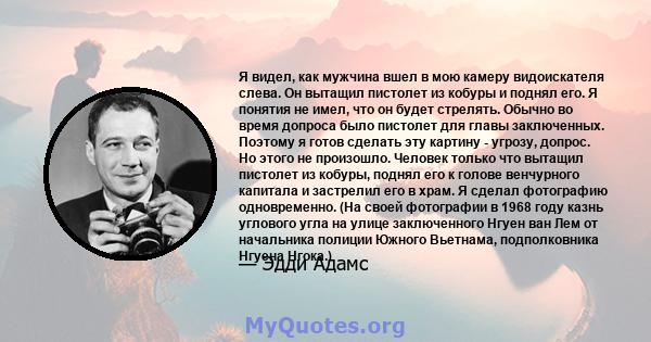 Я видел, как мужчина вшел в мою камеру видоискателя слева. Он вытащил пистолет из кобуры и поднял его. Я понятия не имел, что он будет стрелять. Обычно во время допроса было пистолет для главы заключенных. Поэтому я