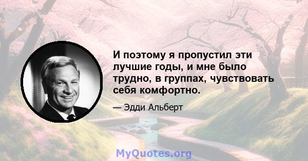 И поэтому я пропустил эти лучшие годы, и мне было трудно, в группах, чувствовать себя комфортно.