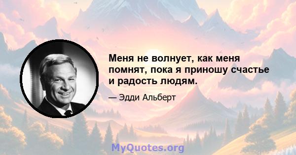 Меня не волнует, как меня помнят, пока я приношу счастье и радость людям.