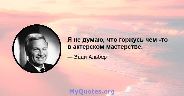 Я не думаю, что горжусь чем -то в актерском мастерстве.