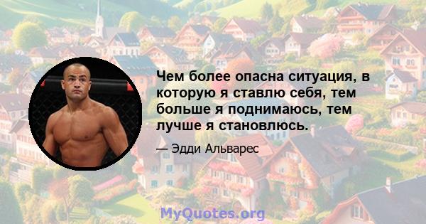 Чем более опасна ситуация, в которую я ставлю себя, тем больше я поднимаюсь, тем лучше я становлюсь.