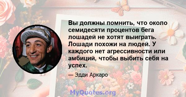 Вы должны помнить, что около семидесяти процентов бега лошадей не хотят выиграть. Лошади похожи на людей. У каждого нет агрессивности или амбиций, чтобы выбить себя на успех.