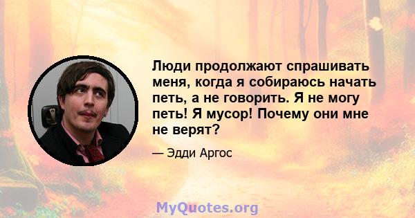 Люди продолжают спрашивать меня, когда я собираюсь начать петь, а не говорить. Я не могу петь! Я мусор! Почему они мне не верят?