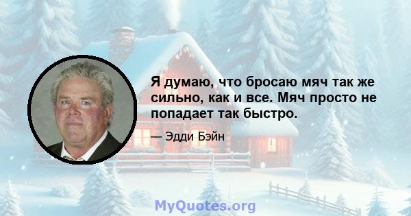 Я думаю, что бросаю мяч так же сильно, как и все. Мяч просто не попадает так быстро.