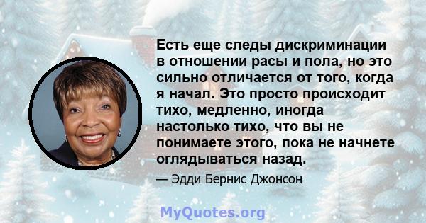 Есть еще следы дискриминации в отношении расы и пола, но это сильно отличается от того, когда я начал. Это просто происходит тихо, медленно, иногда настолько тихо, что вы не понимаете этого, пока не начнете оглядываться 