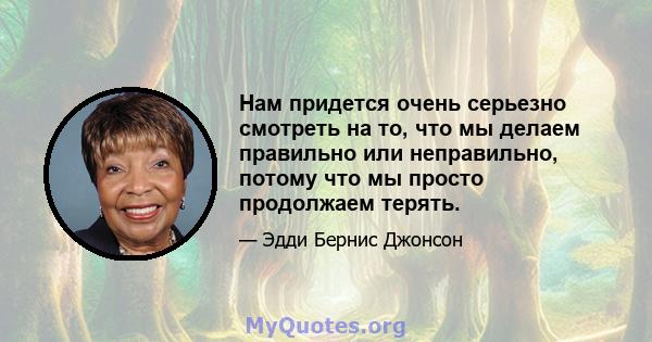 Нам придется очень серьезно смотреть на то, что мы делаем правильно или неправильно, потому что мы просто продолжаем терять.