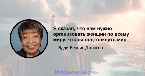 Я сказал, что нам нужно организовать женщин по всему миру, чтобы подтолкнуть мир.