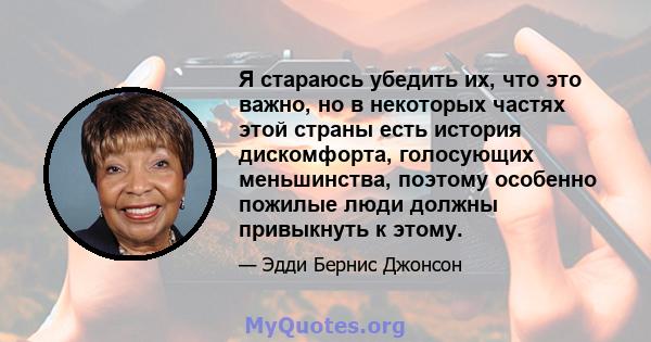 Я стараюсь убедить их, что это важно, но в некоторых частях этой страны есть история дискомфорта, голосующих меньшинства, поэтому особенно пожилые люди должны привыкнуть к этому.